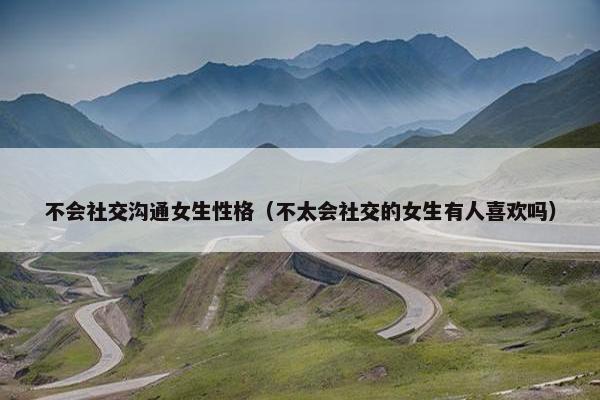 不会社交沟通女生性格（不太会社交的女生有人喜欢吗）