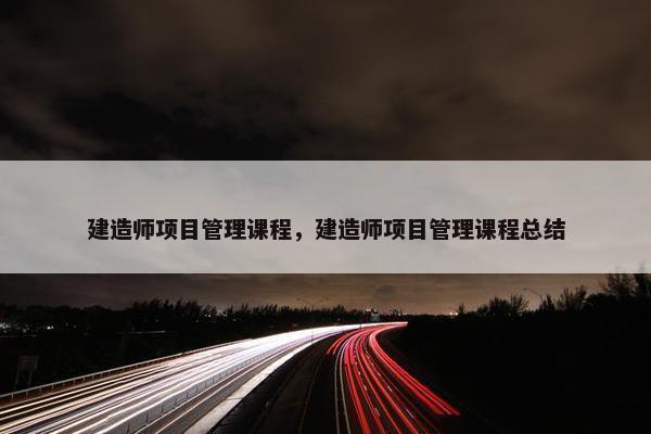 建造师项目管理课程，建造师项目管理课程总结