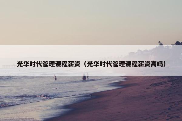 光华时代管理课程薪资（光华时代管理课程薪资高吗）