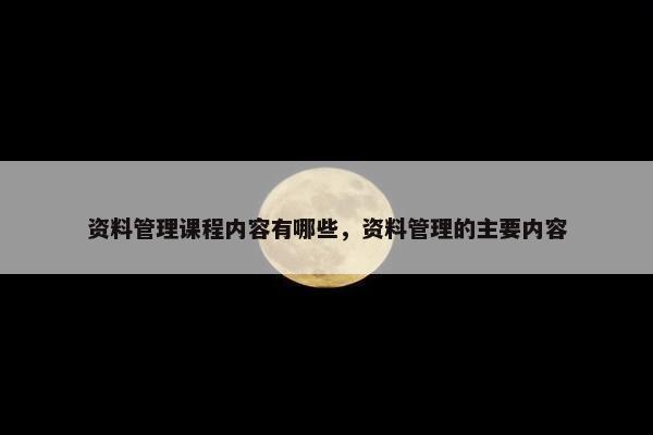 资料管理课程内容有哪些，资料管理的主要内容