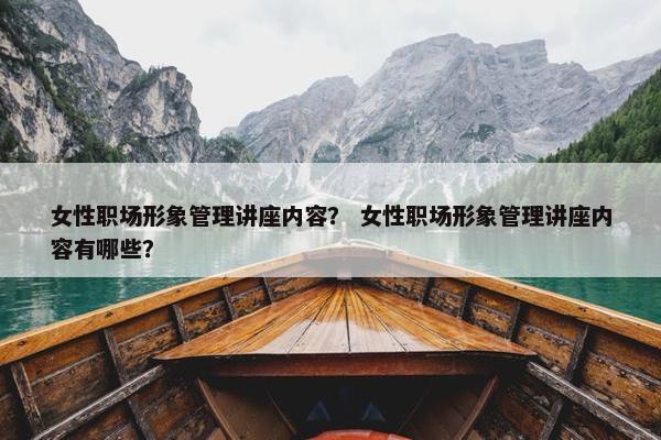 女性职场形象管理讲座内容？ 女性职场形象管理讲座内容有哪些？