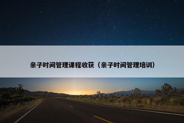 亲子时间管理课程收获（亲子时间管理培训）