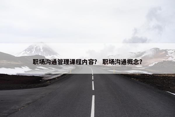 职场沟通管理课程内容？ 职场沟通概念？