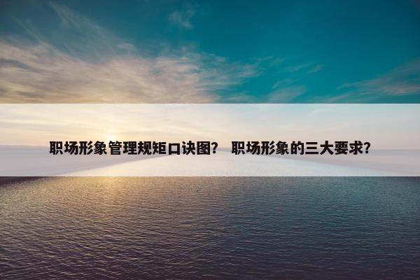 职场形象管理规矩口诀图？ 职场形象的三大要求？