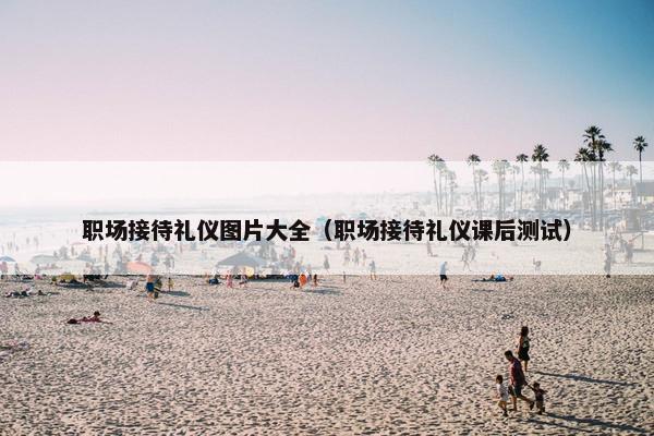 职场接待礼仪图片大全（职场接待礼仪课后测试）