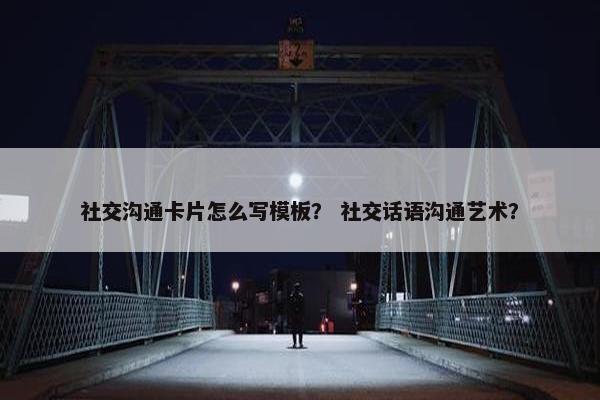 社交沟通卡片怎么写模板？ 社交话语沟通艺术？