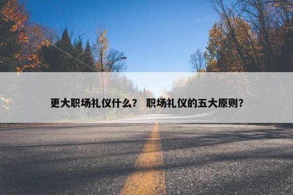 更大职场礼仪什么？ 职场礼仪的五大原则？