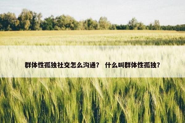群体性孤独社交怎么沟通？ 什么叫群体性孤独？