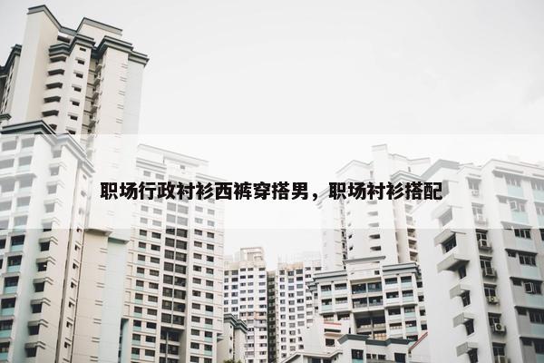 职场行政衬衫西裤穿搭男，职场衬衫搭配