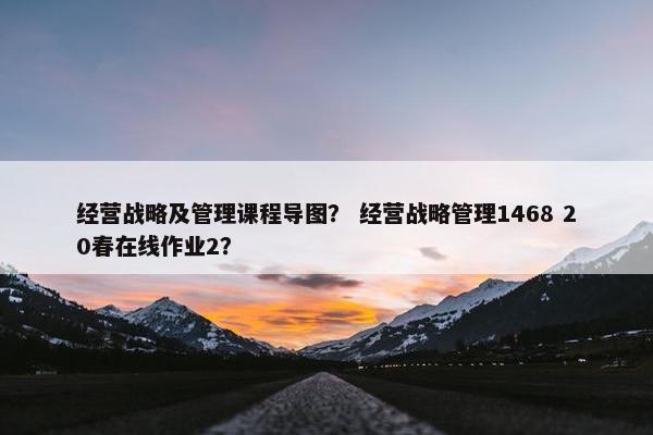 经营战略及管理课程导图？ 经营战略管理1468 20春在线作业2？