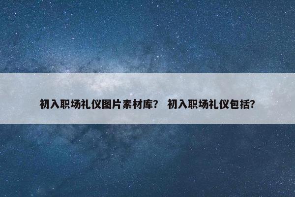 初入职场礼仪图片素材库？ 初入职场礼仪包括？