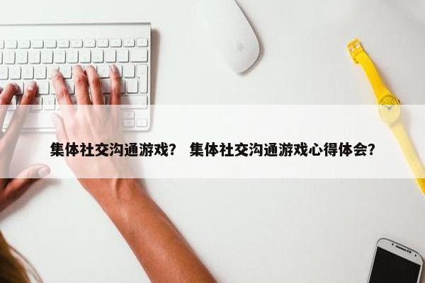 集体社交沟通游戏？ 集体社交沟通游戏心得体会？