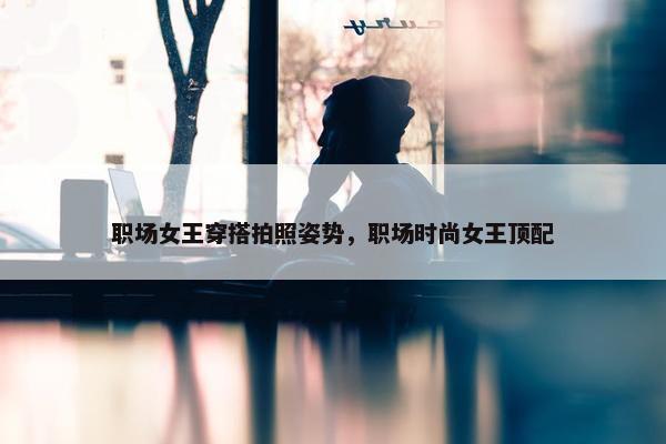 职场女王穿搭拍照姿势，职场时尚女王顶配