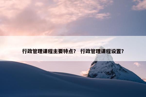 行政管理课程主要特点？ 行政管理课程设置？