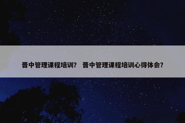 晋中管理课程培训？ 晋中管理课程培训心得体会？