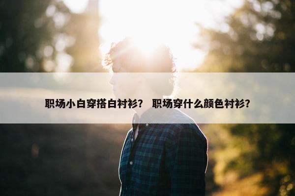 职场小白穿搭白衬衫？ 职场穿什么颜色衬衫？