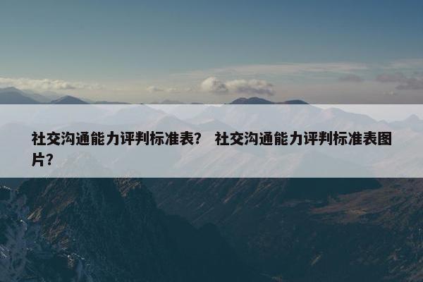 社交沟通能力评判标准表？ 社交沟通能力评判标准表图片？