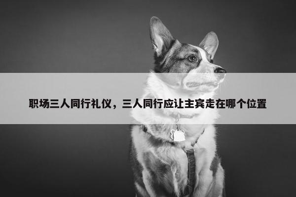 职场三人同行礼仪，三人同行应让主宾走在哪个位置