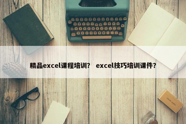 精品excel课程培训？ excel技巧培训课件？