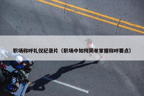 职场称呼礼仪纪录片（职场中如何简单掌握称呼要点）
