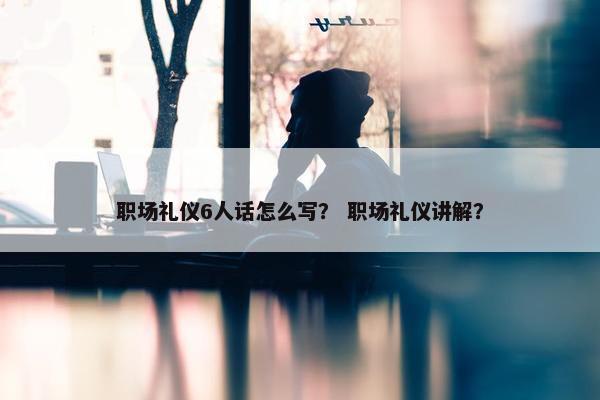 职场礼仪6人话怎么写？ 职场礼仪讲解？