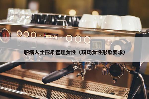 职场人士形象管理女性（职场女性形象要求）