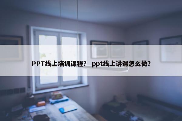 PPT线上培训课程？ ppt线上讲课怎么做？