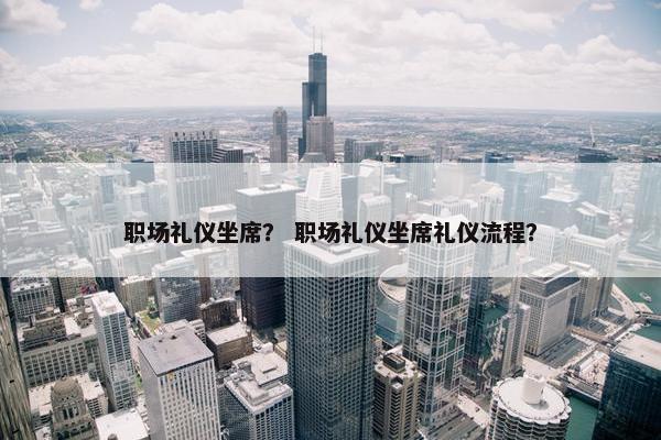 职场礼仪坐席？ 职场礼仪坐席礼仪流程？