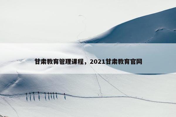 甘肃教育管理课程，2021甘肃教育官网