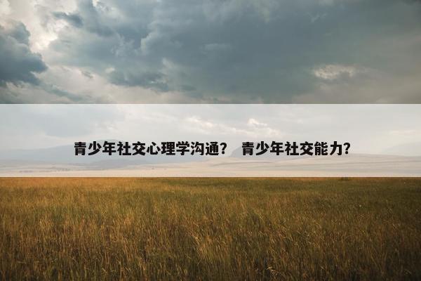 青少年社交心理学沟通？ 青少年社交能力？