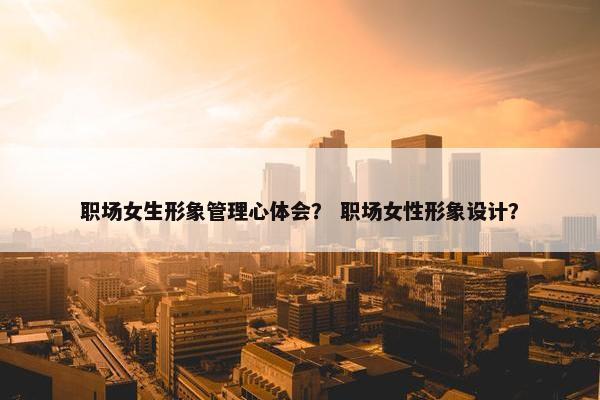 职场女生形象管理心体会？ 职场女性形象设计？