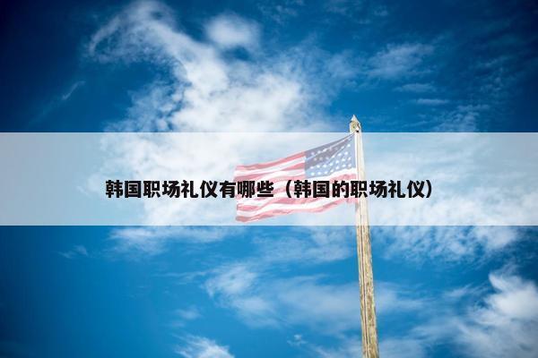 韩国职场礼仪有哪些（韩国的职场礼仪）