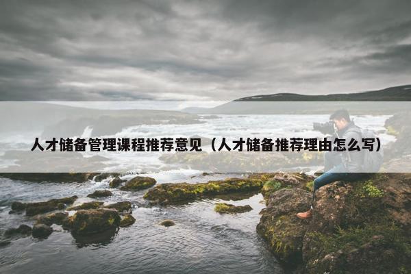 人才储备管理课程推荐意见（人才储备推荐理由怎么写）