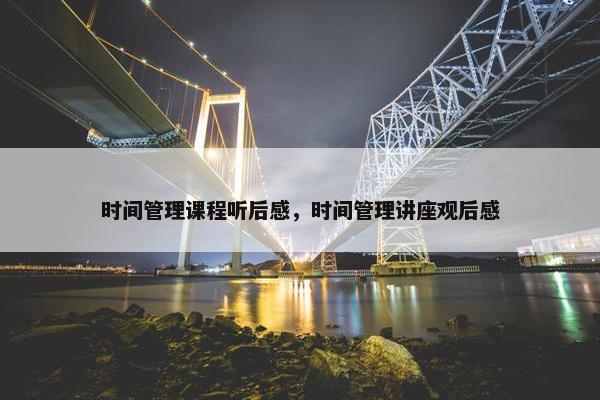 时间管理课程听后感，时间管理讲座观后感