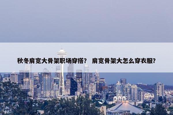 秋冬肩宽大骨架职场穿搭？ 肩宽骨架大怎么穿衣服？