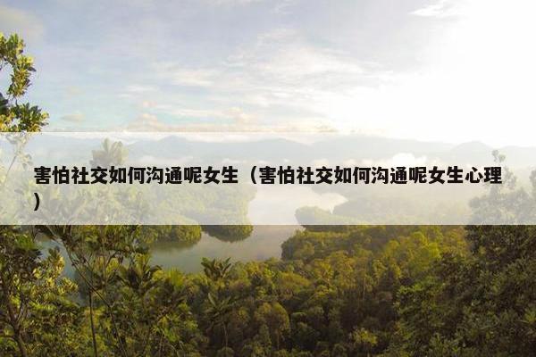 害怕社交如何沟通呢女生（害怕社交如何沟通呢女生心理）