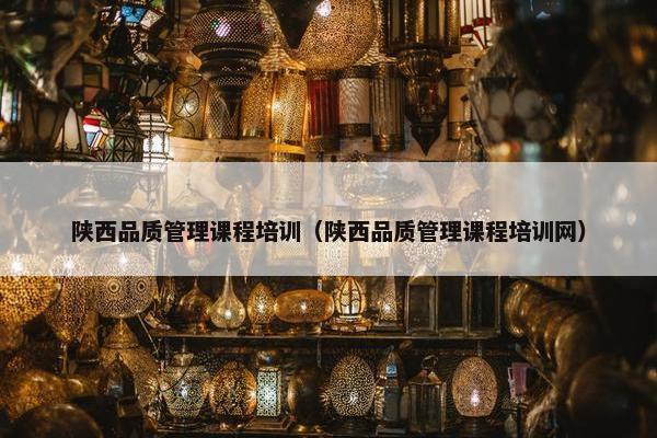 陕西品质管理课程培训（陕西品质管理课程培训网）