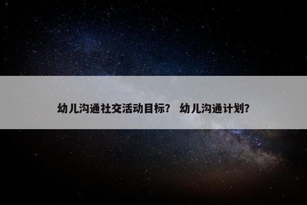 幼儿沟通社交活动目标？ 幼儿沟通计划？