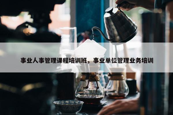 事业人事管理课程培训班，事业单位管理业务培训