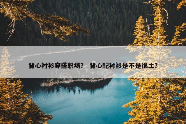 背心衬衫穿搭职场？ 背心配衬衫是不是很土？