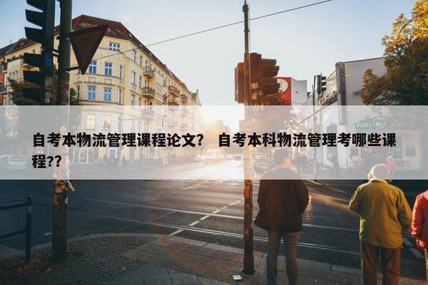 自考本物流管理课程论文？ 自考本科物流管理考哪些课程?？