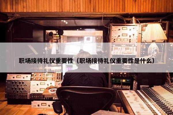 职场接待礼仪重要性（职场接待礼仪重要性是什么）