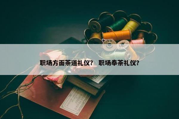 职场方面茶道礼仪？ 职场奉茶礼仪？