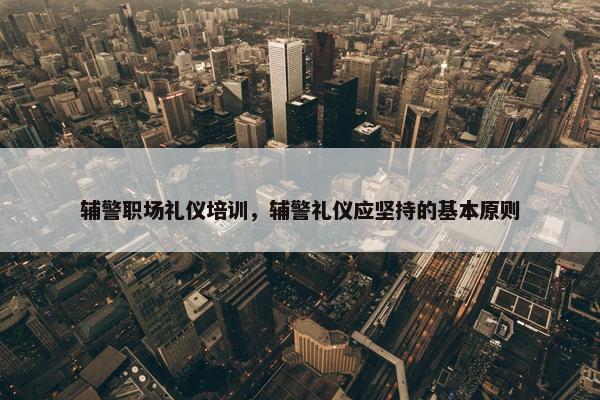 辅警职场礼仪培训，辅警礼仪应坚持的基本原则