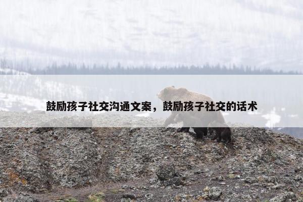鼓励孩子社交沟通文案，鼓励孩子社交的话术