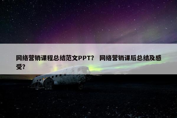 网络营销课程总结范文PPT？ 网络营销课后总结及感受？