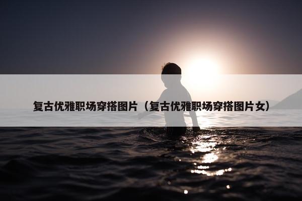 复古优雅职场穿搭图片（复古优雅职场穿搭图片女）