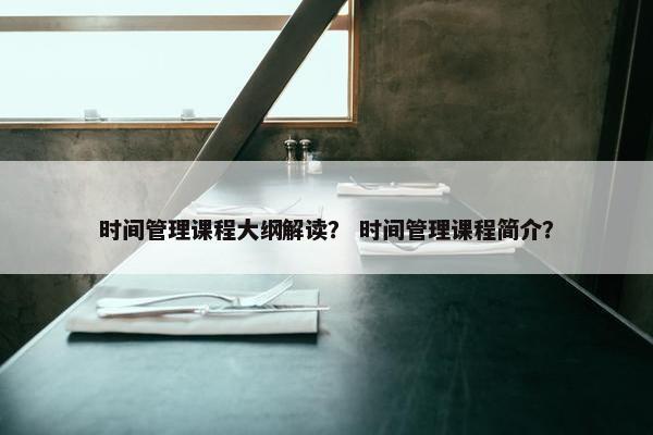 时间管理课程大纲解读？ 时间管理课程简介？