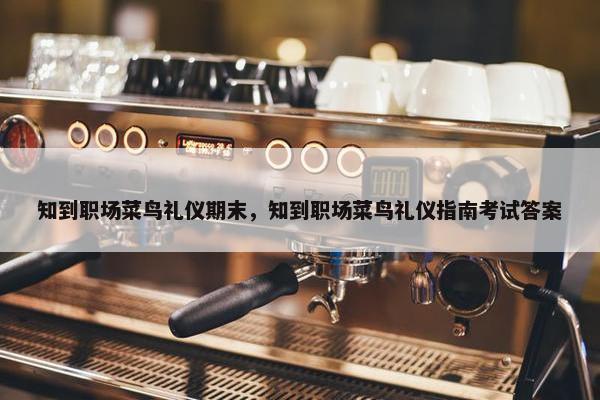 知到职场菜鸟礼仪期末，知到职场菜鸟礼仪指南考试答案
