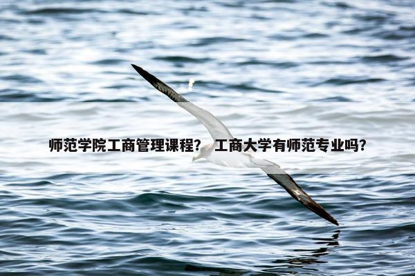 师范学院工商管理课程？ 工商大学有师范专业吗？
